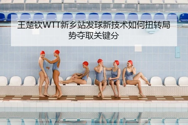 王楚钦WTT新乡站发球新技术如何扭转局势夺取关键分